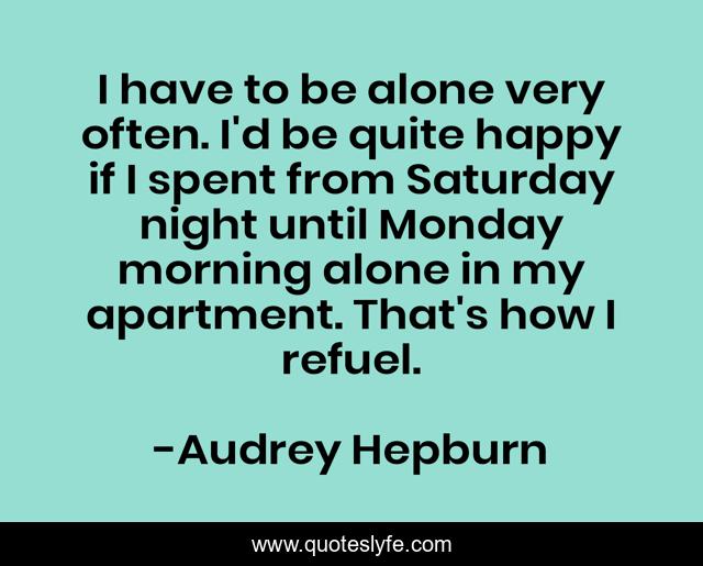 I have to be alone very often. I'd be quite happy if I spent from Saturday night until Monday morning alone in my apartment. That's how I refuel.