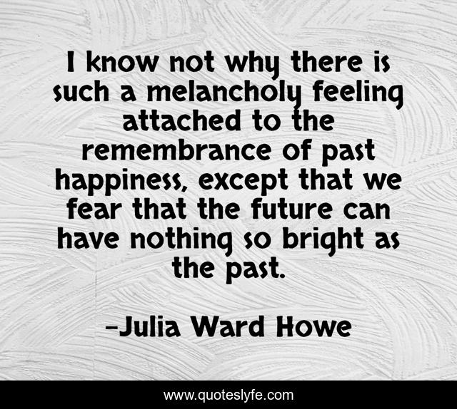 I know not why there is such a melancholy feeling attached to the remembrance of past happiness, except that we fear that the future can have nothing so bright as the past.