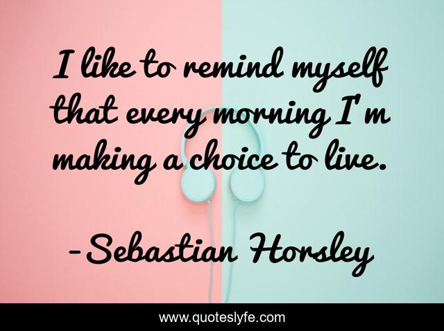 I like to remind myself that every morning I'm making a choice to live.
