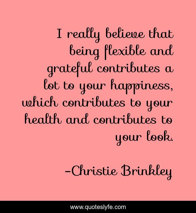 I really believe that being flexible and grateful contributes a lot to your happiness, which contributes to your health and contributes to your look.