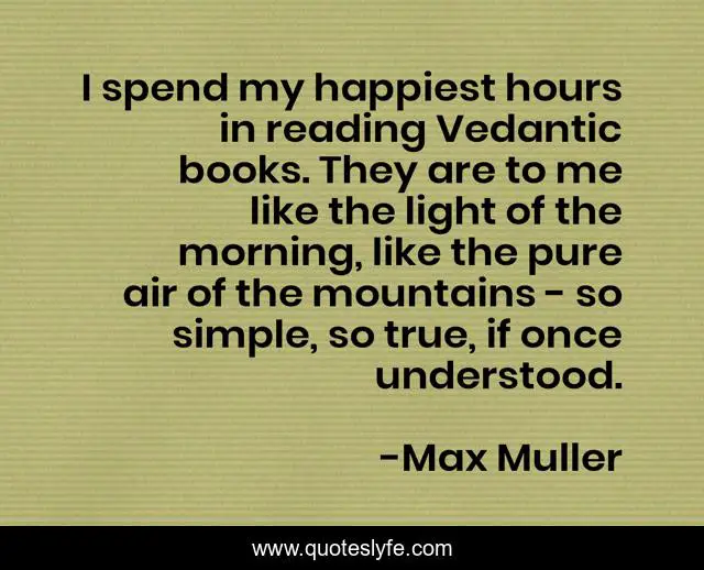 I spend my happiest hours in reading Vedantic books. They are to me like the light of the morning, like the pure air of the mountains - so simple, so true, if once understood.