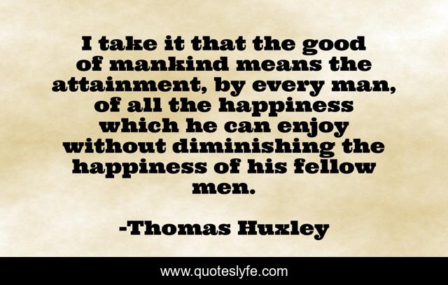 I take it that the good of mankind means the attainment, by every man, of all the happiness which he can enjoy without diminishing the happiness of his fellow men.