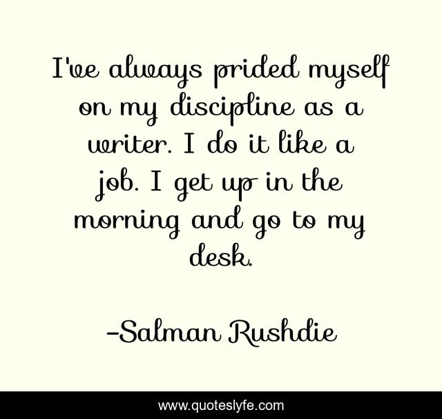 I've always prided myself on my discipline as a writer. I do it like a job. I get up in the morning and go to my desk.