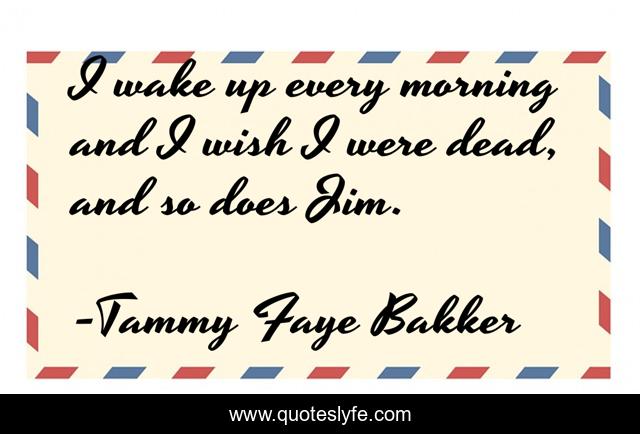 I wake up every morning and I wish I were dead, and so does Jim.