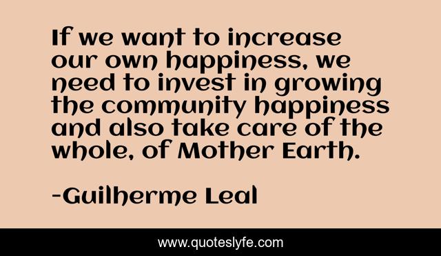 If we want to increase our own happiness, we need to invest in growing the community happiness and also take care of the whole, of Mother Earth.