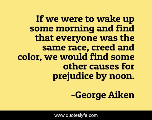 If we were to wake up some morning and find that everyone was the same race, creed and color, we would find some other causes for prejudice by noon.