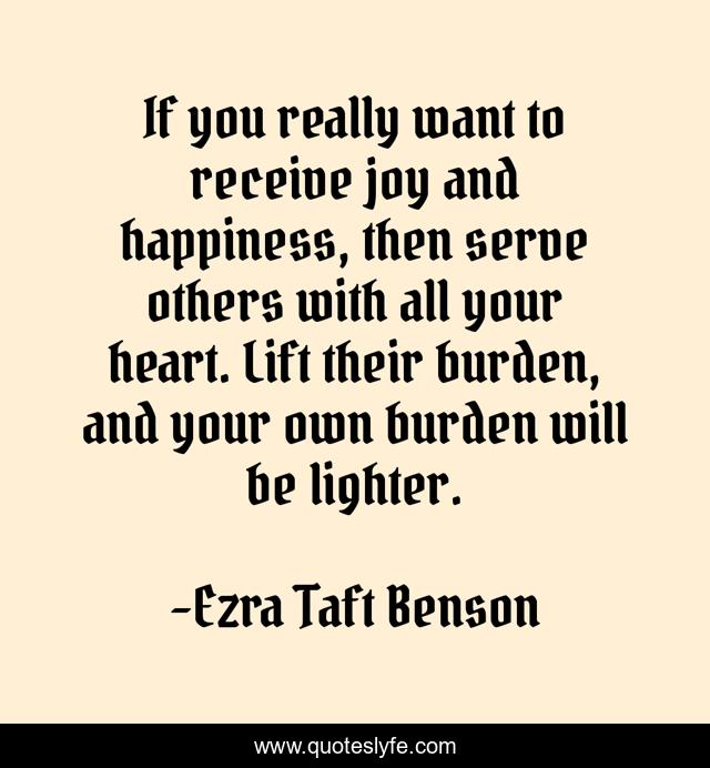 If you really want to receive joy and happiness, then serve others with all your heart. Lift their burden, and your own burden will be lighter.