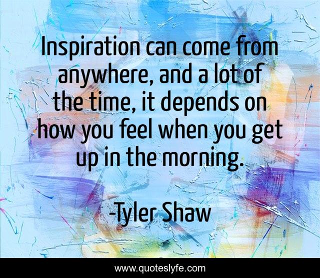 Inspiration can come from anywhere, and a lot of the time, it depends on how you feel when you get up in the morning.