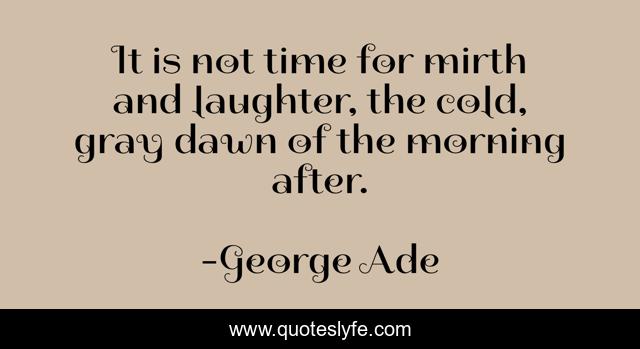 It is not time for mirth and laughter, the cold, gray dawn of the morning after.