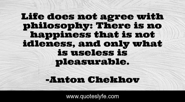 Life does not agree with philosophy: There is no happiness that is not idleness, and only what is useless is pleasurable.