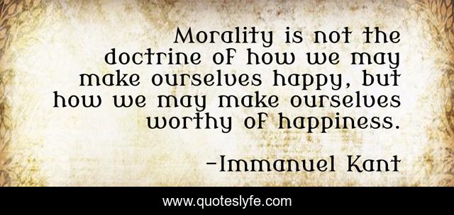 Morality is not the doctrine of how we may make ourselves happy, but how we may make ourselves worthy of happiness.