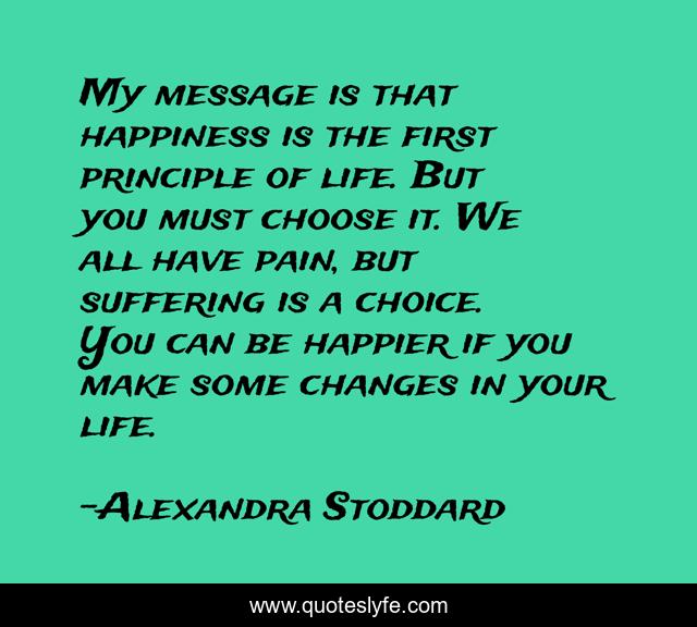 My message is that happiness is the first principle of life. But you must choose it. We all have pain, but suffering is a choice. You can be happier if you make some changes in your life.