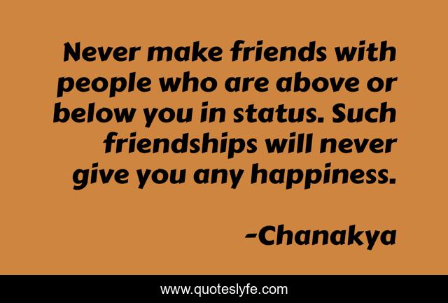 Never make friends with people who are above or below you in status. Such friendships will never give you any happiness.