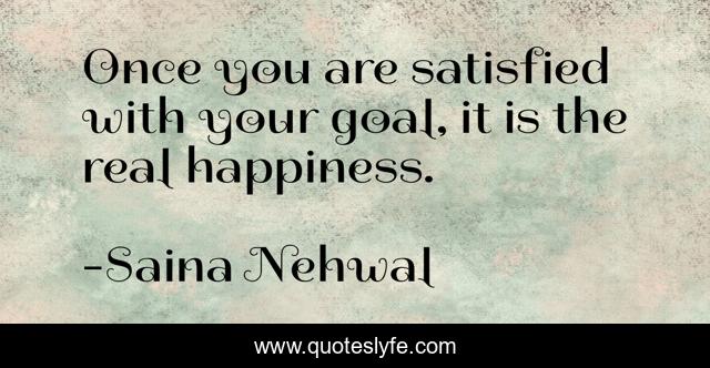 Once you are satisfied with your goal, it is the real happiness.