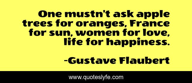 One mustn't ask apple trees for oranges, France for sun, women for love, life for happiness.