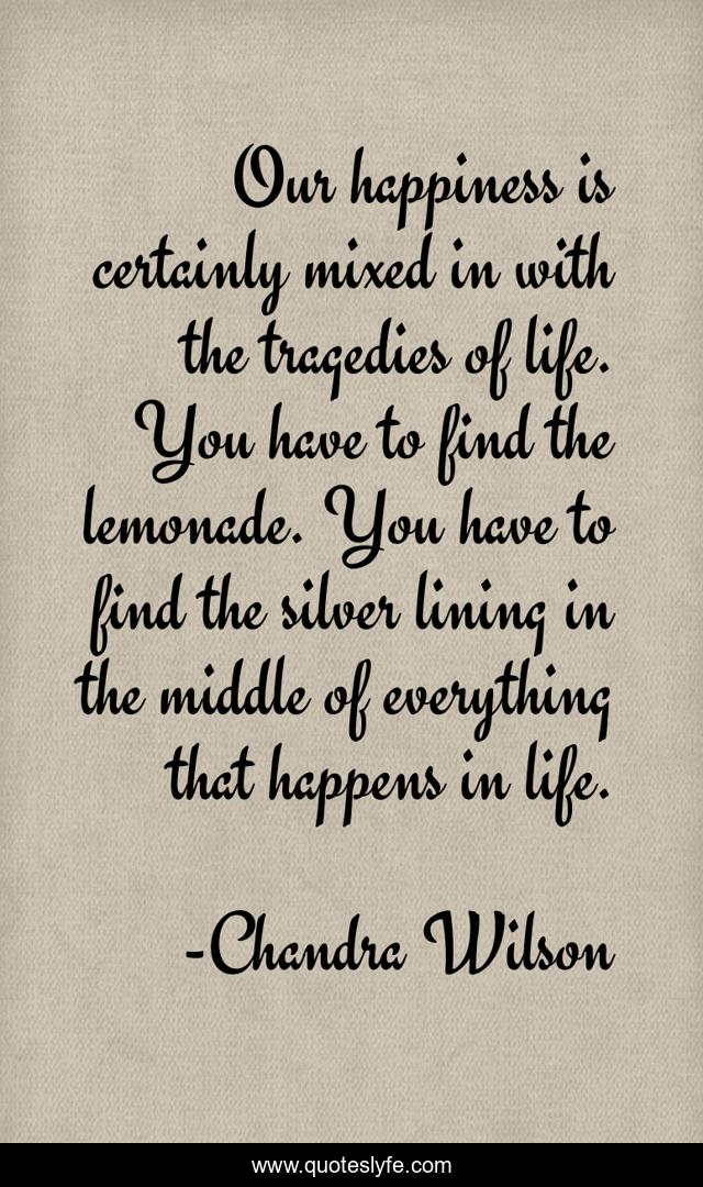 Our happiness is certainly mixed in with the tragedies of life. You have to find the lemonade. You have to find the silver lining in the middle of everything that happens in life.