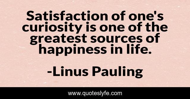 Satisfaction of one's curiosity is one of the greatest sources of happiness in life.