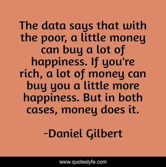The data says that with the poor, a little money can buy a lot of happiness. If you're rich, a lot of money can buy you a little more happiness. But in both cases, money does it.