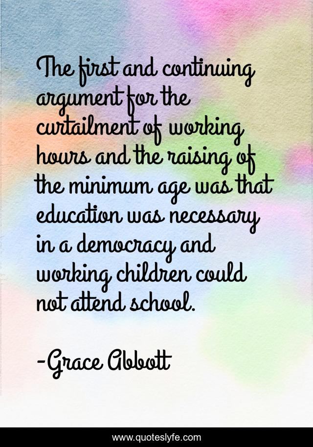 The first and continuing argument for the curtailment of working hours and the raising of the minimum age was that education was necessary in a democracy and working children could not attend school.