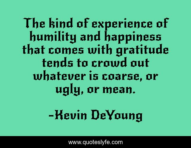 The kind of experience of humility and happiness that comes with gratitude tends to crowd out whatever is coarse, or ugly, or mean.