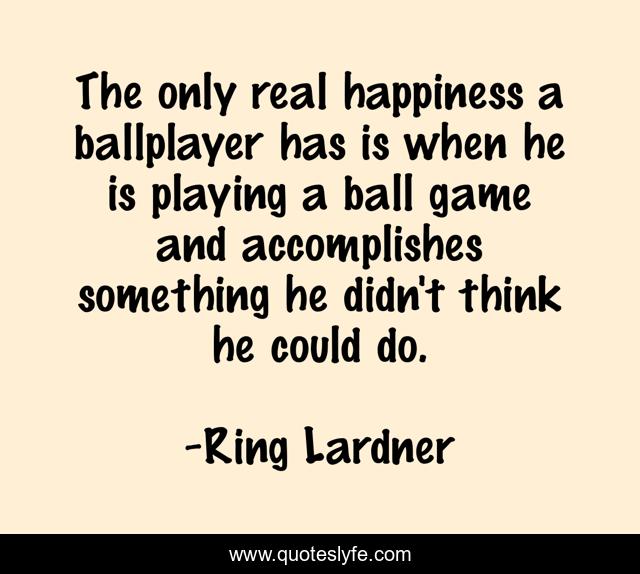 The only real happiness a ballplayer has is when he is playing a ball game and accomplishes something he didn't think he could do.