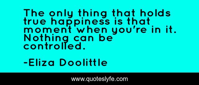 The only thing that holds true happiness is that moment when you're in it. Nothing can be controlled.
