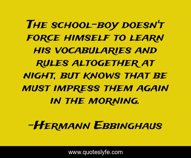 The school-boy doesn't force himself to learn his vocabularies and rules altogether at night, but knows that be must impress them again in the morning.