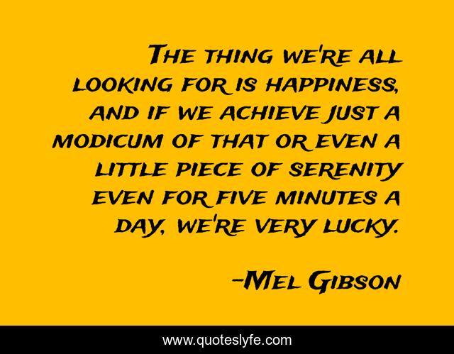 The thing we're all looking for is happiness, and if we achieve just a modicum of that or even a little piece of serenity even for five minutes a day, we're very lucky.