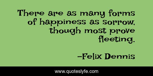There are as many forms of happiness as sorrow, though most prove fleeting.
