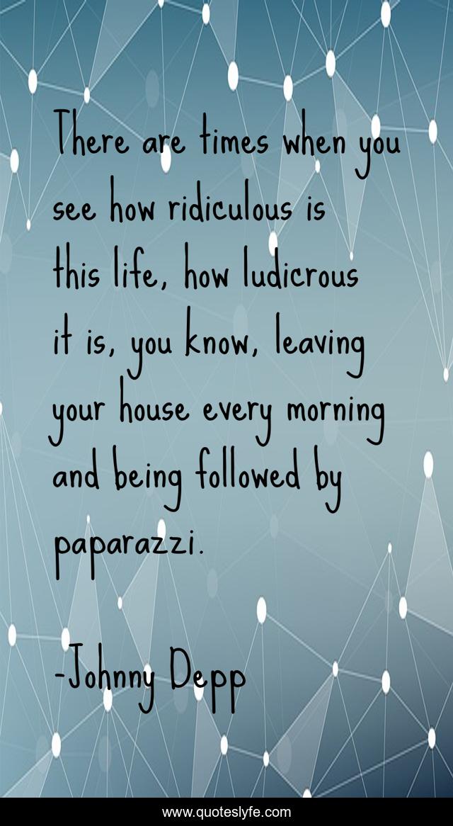 There are times when you see how ridiculous is this life, how ludicrous it is, you know, leaving your house every morning and being followed by paparazzi.