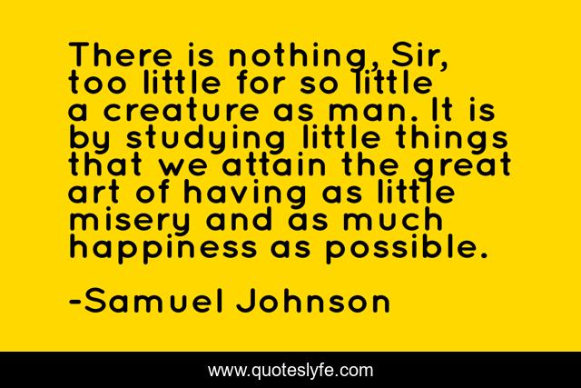 There is nothing, Sir, too little for so little a creature as man. It is by studying little things that we attain the great art of having as little misery and as much happiness as possible.