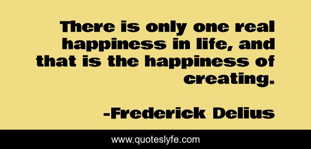 There is only one real happiness in life, and that is the happiness of creating.