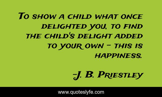 To show a child what once delighted you, to find the child's delight added to your own - this is happiness.