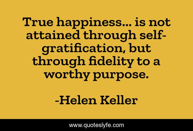 True happiness... is not attained through self-gratification, but through fidelity to a worthy purpose.