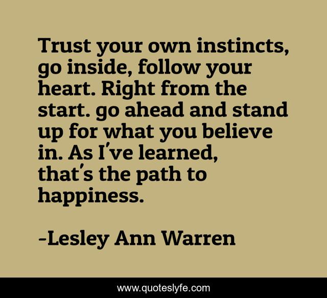 Trust your own instincts, go inside, follow your heart. Right from the start. go ahead and stand up for what you believe in. As I've learned, that's the path to happiness.