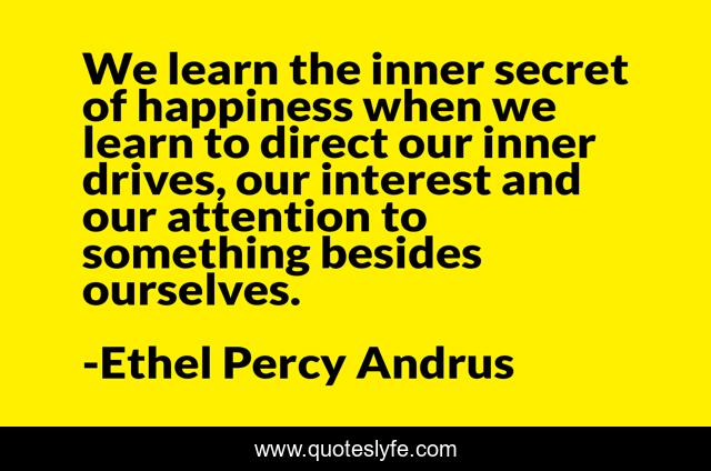 We learn the inner secret of happiness when we learn to direct our inner drives, our interest and our attention to something besides ourselves.