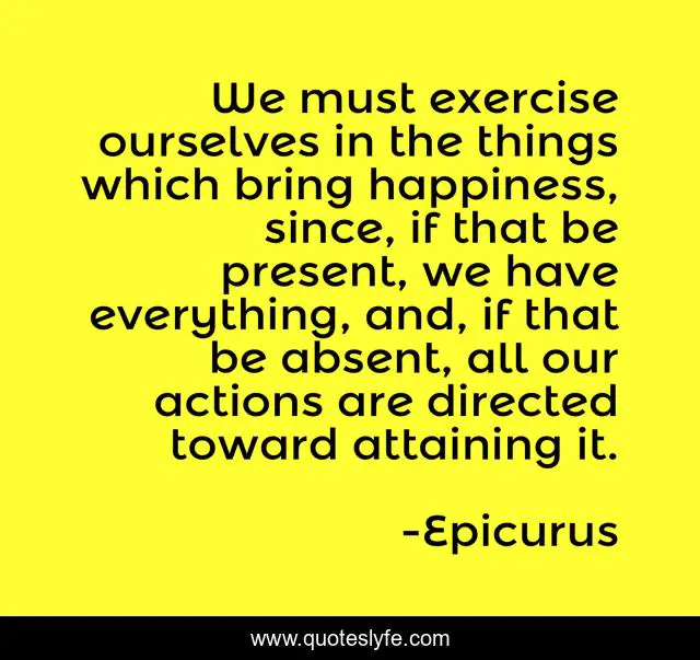We must exercise ourselves in the things which bring happiness, since, if that be present, we have everything, and, if that be absent, all our actions are directed toward attaining it.