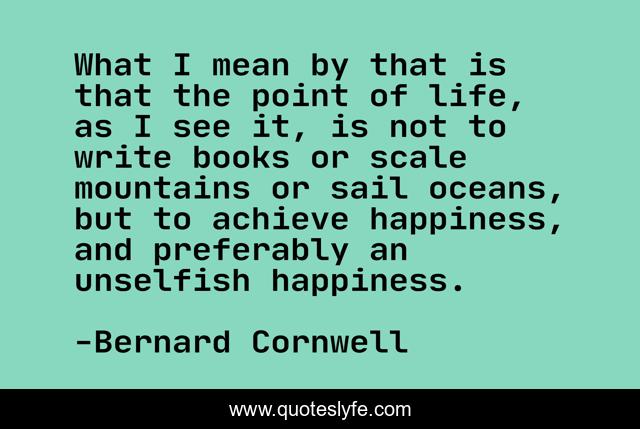 What I mean by that is that the point of life, as I see it, is not to write books or scale mountains or sail oceans, but to achieve happiness, and preferably an unselfish happiness.