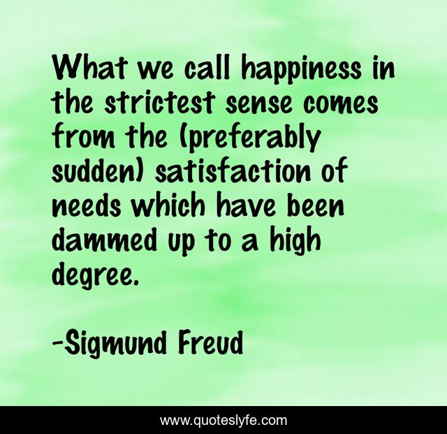 What we call happiness in the strictest sense comes from the (preferably sudden) satisfaction of needs which have been dammed up to a high degree.