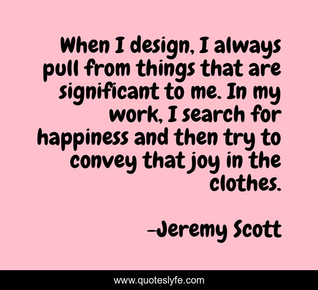 When I design, I always pull from things that are significant to me. In my work, I search for happiness and then try to convey that joy in the clothes.