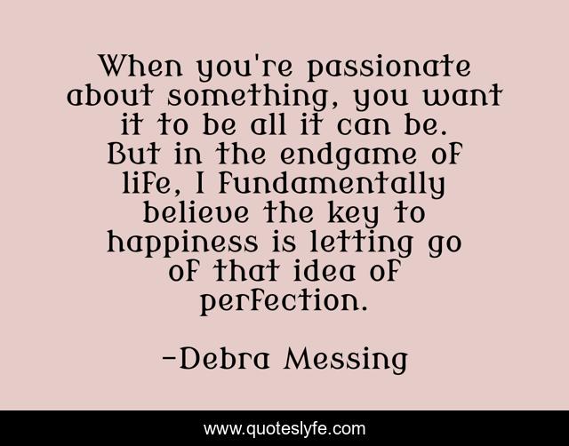 When you're passionate about something, you want it to be all it can be. But in the endgame of life, I fundamentally believe the key to happiness is letting go of that idea of perfection.