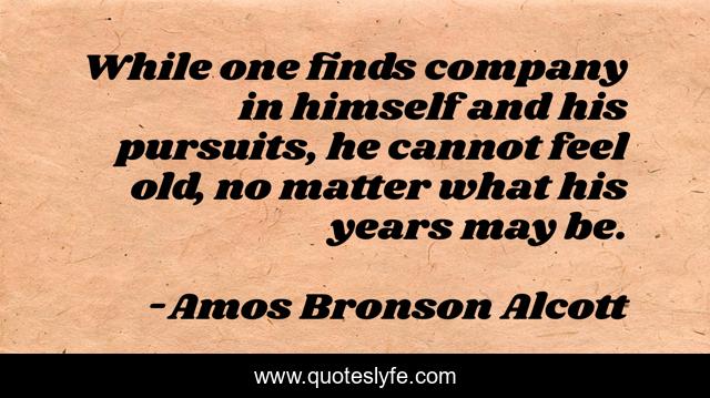 While one finds company in himself and his pursuits, he cannot feel old, no matter what his years may be.
