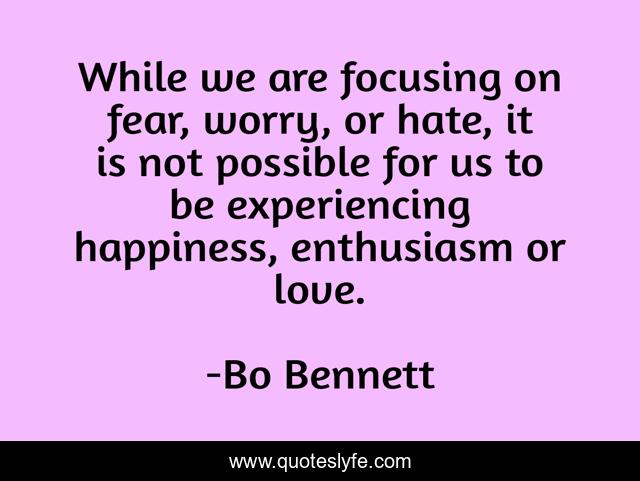 While we are focusing on fear, worry, or hate, it is not possible for us to be experiencing happiness, enthusiasm or love.