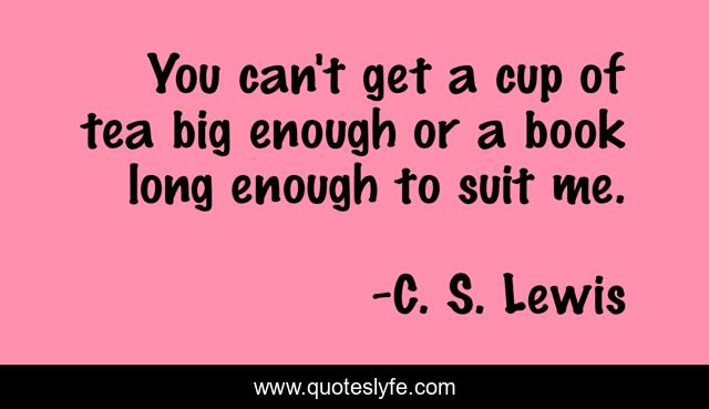 You can't get a cup of tea big enough or a book long enough to suit me.