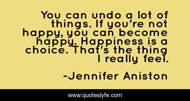 You can undo a lot of things. If you're not happy, you can become happy. Happiness is a choice. That's the thing I really feel.