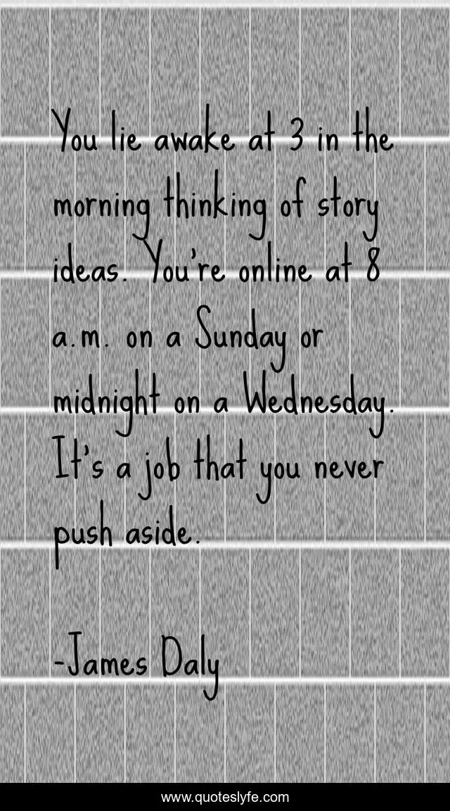 You lie awake at 3 in the morning thinking of story ideas. You're online at 8 a.m. on a Sunday or midnight on a Wednesday. It's a job that you never push aside.