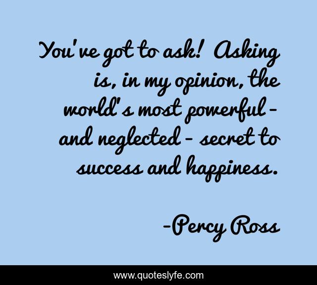 You've got to ask! Asking is, in my opinion, the world's most powerful - and neglected - secret to success and happiness.