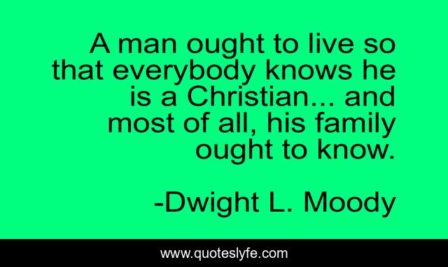 A man ought to live so that everybody knows he is a Christian... and most of all, his family ought to know.
