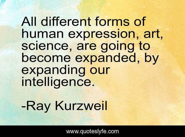 All different forms of human expression, art, science, are going to become expanded, by expanding our intelligence.