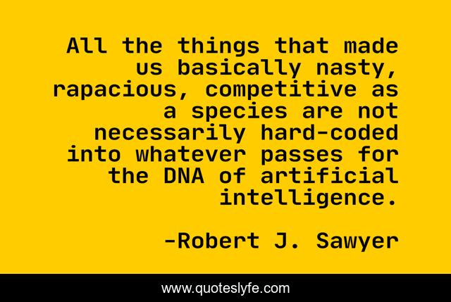 All the things that made us basically nasty, rapacious, competitive as a species are not necessarily hard-coded into whatever passes for the DNA of artificial intelligence.